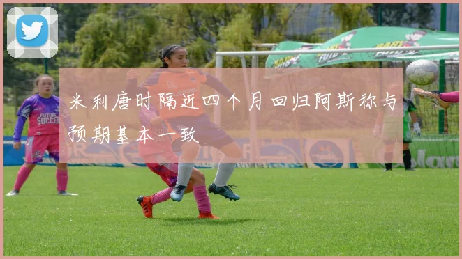 米利唐时隔近四个月回归阿斯称与预期基本一致