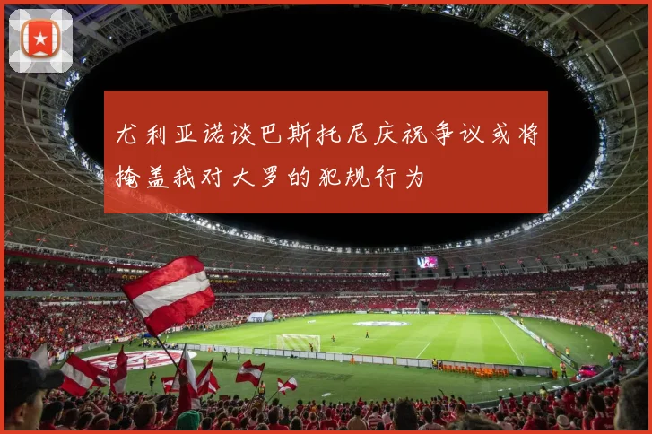 尤利亚诺谈巴斯托尼庆祝争议或将掩盖我对大罗的犯规行为