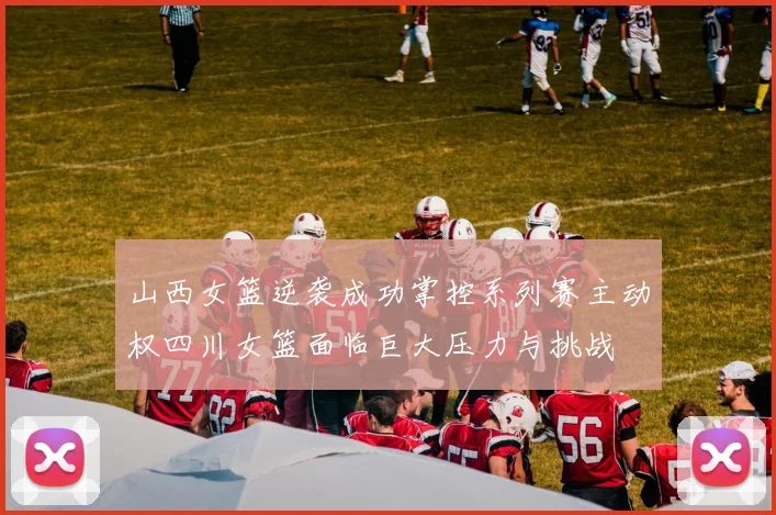山西女篮逆袭成功掌控系列赛主动权四川女篮面临巨大压力与挑战