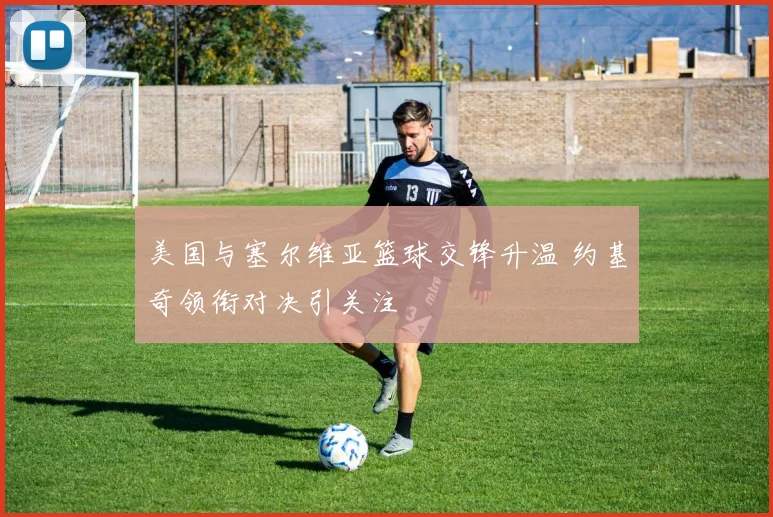 美国与塞尔维亚篮球交锋升温 约基奇领衔对决引关注