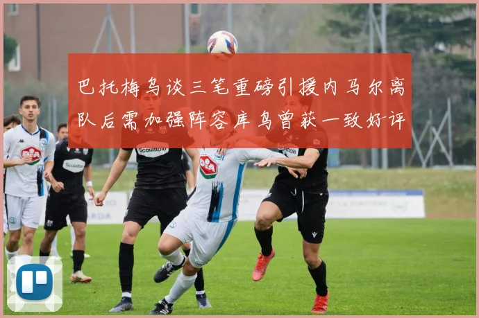 巴托梅乌谈三笔重磅引援内马尔离队后需加强阵容库鸟曾获一致好评
