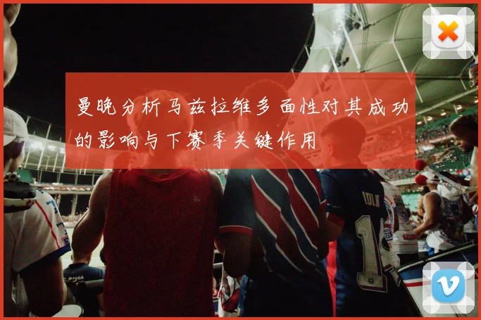 曼晚分析马兹拉维多面性对其成功的影响与下赛季关键作用