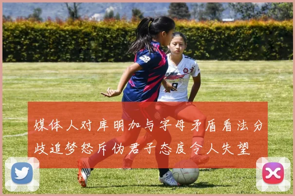 媒体人对库明加与字母矛盾看法分歧追梦怒斥伪君子态度令人失望