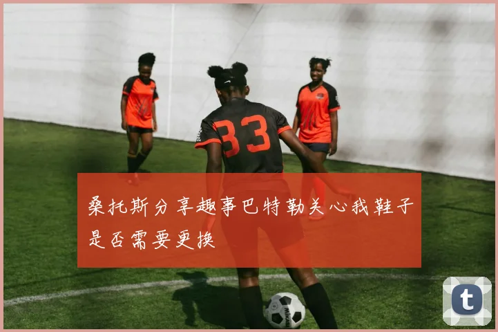 桑托斯分享趣事巴特勒关心我鞋子是否需要更换