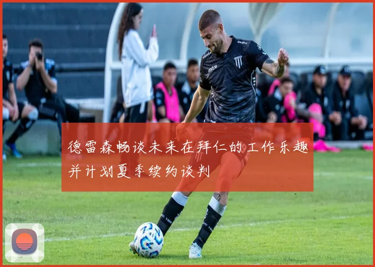 德雷森畅谈未来在拜仁的工作乐趣并计划夏季续约谈判
