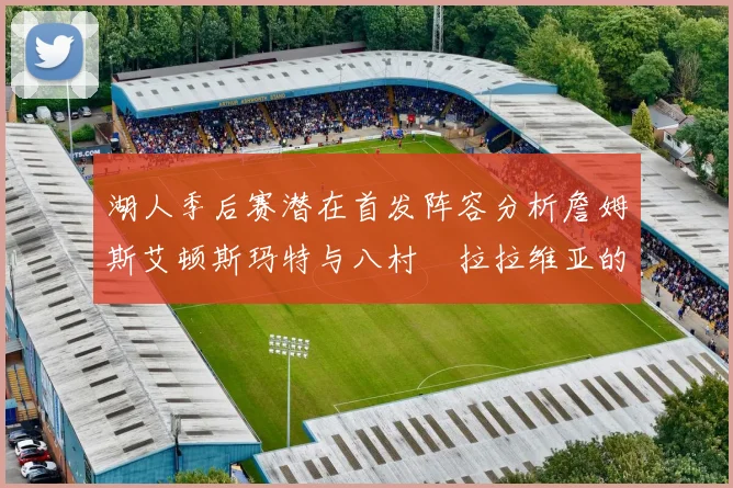 湖人季后赛潜在首发阵容分析詹姆斯艾顿斯玛特与八村塁拉拉维亚的组合前景