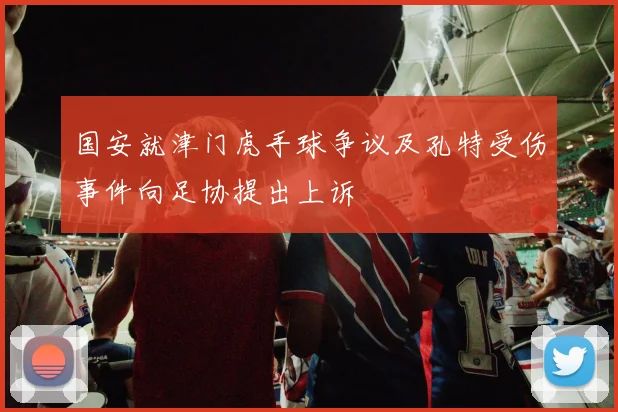 国安就津门虎手球争议及孔特受伤事件向足协提出上诉